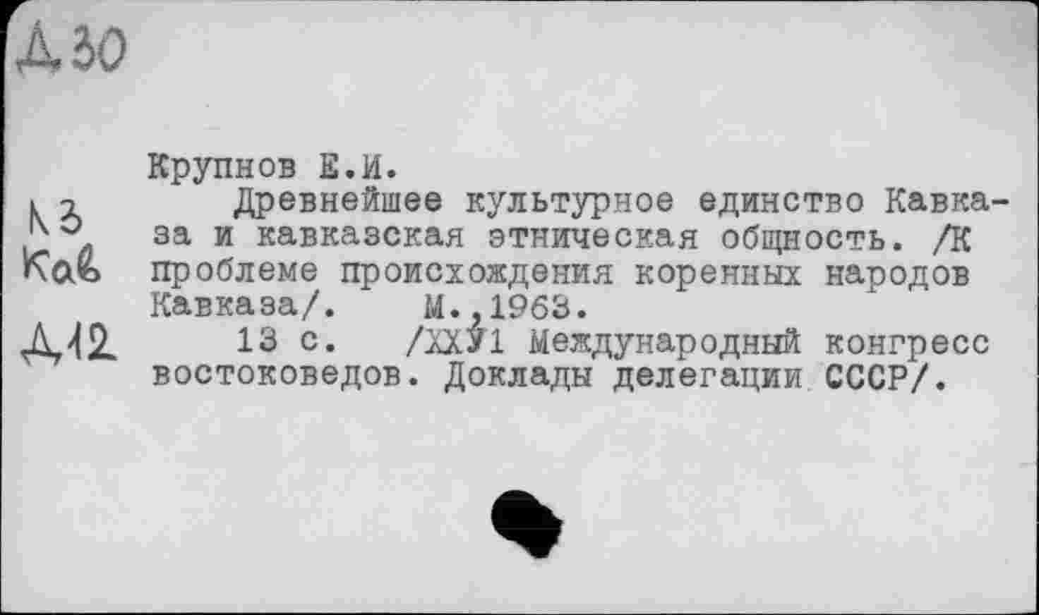 ﻿Азо
Крупнов Е.И.
к х Древнейшее культурное единство Кавка-за и кавказская этническая общность. /К Каъ проблеме происхождения коренных народов
Кавказа/. М.,1963.
А42.	13 с. /ХХУ1 Международный конгресс
востоковедов. Доклады делегации СССР/.